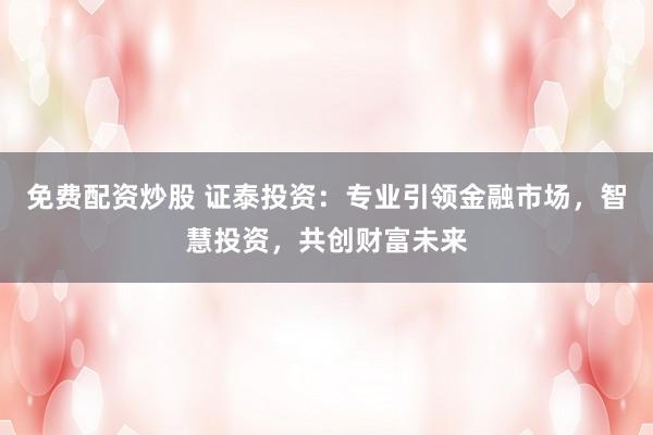 免费配资炒股 证泰投资:专业引领金融市场,智慧投资,共创财富未来